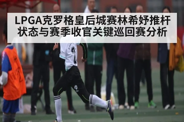 LPGA克罗格皇后城赛林希妤推杆状态与赛季收官关键巡回赛分析